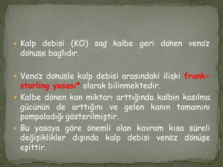  Kalp debisi (KO) sağ kalbe geri dönen venöz
dönüşe bağlıdır.
 Venöz dönüşle kalp debisi arasındaki ilişki frank-
starling yasası* olarak bilinmektedir.
 Kalbe dönen kan miktarı arttığında kalbin kasılma
gücünün de arttığını ve gelen kanın tamamını
pompaladığı gösterilmiştir.
 Bu yasaya göre önemli olan kavram kısa süreli
değişiklikler dışında kalp debisi venöz dönüşe
eşittir.
 