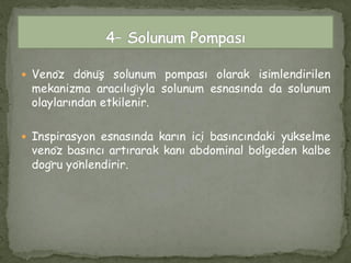  Venöz dönüş solunum pompası olarak isimlendirilen
mekanizma aracılığıyla solunum esnasında da solunum
olaylarından etkilenir.
 İnspirasyon esnasında karın içi basıncındaki yükselme
venöz basıncı artırarak kanı abdominal bölgeden kalbe
doğru yönlendirir.
 