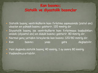  Sistolik basınç ventriküllerin kanı fırlatma aşamasında (sistol anı)
ulaşılan en yüksek basıncı gösterir. 120 mmHg dır
 Diyastolik basınç ise ventriküllerin kanı fırlatmaya başladıkları
andaki (diyastol anı) en düşük basıncı gösterir. 80 mmHg dır.
 Normal genç yetişkin bireylerde kan basıncı 120/80 mmHg dır.
 Kan basıncı yaşa göre değişebilir.
 Yeni doğanda sistolik basınç 40 mmHg, 1 ay sonra 80 mmHg
 Yaşlandıkça artabilir.
 