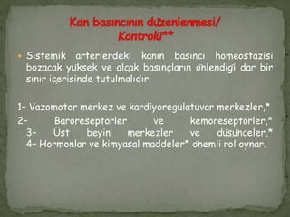  Sistemik arterlerdeki kanın basıncı homeostazisi
bozacak yüksek ve alçak basınçların önlendiği dar bir
sınır içerisinde tutulmalıdır.
1– Vazomotor merkez ve kardiyoregulatuvar merkezler,*
2– Baroreseptörler ve kemoreseptörler,*
3– Üst beyin merkezler ve düşünceler,*
4– Hormonlar ve kimyasal maddeler* önemli rol oynar.
 