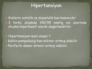  Kişilerin sistolik ve diyastolik kan basıncıdır.
 3 farklı ölçümde 140/95 mmHg nın üzerinde
ölçümü hipertansif olarak değerlendirilir.
 Hipertansiyon nasıl oluşur ?
– Kalbin pompaladığı kan miktarı artmış olabilir.
– Periferik damar direnci artmış olabilir.
 