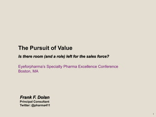 The Pursuit of Value
Is there room (and a role) left for the sales force?

Eyeforpharma’s Specialty Pharma Excellence Conference
Boston, MA




Frank F. Dolan
Principal Consultant
Twitter: @pharma411

                                                        1
 
