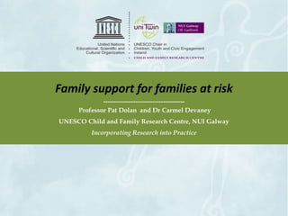 Family support for families at risk 
-------------------------------------- 
Professor Pat Dolan and Dr Carmel Devaney 
UNESCO Child and Family Research Centre, NUI Galway 
Incorporating Research into Practice 
 