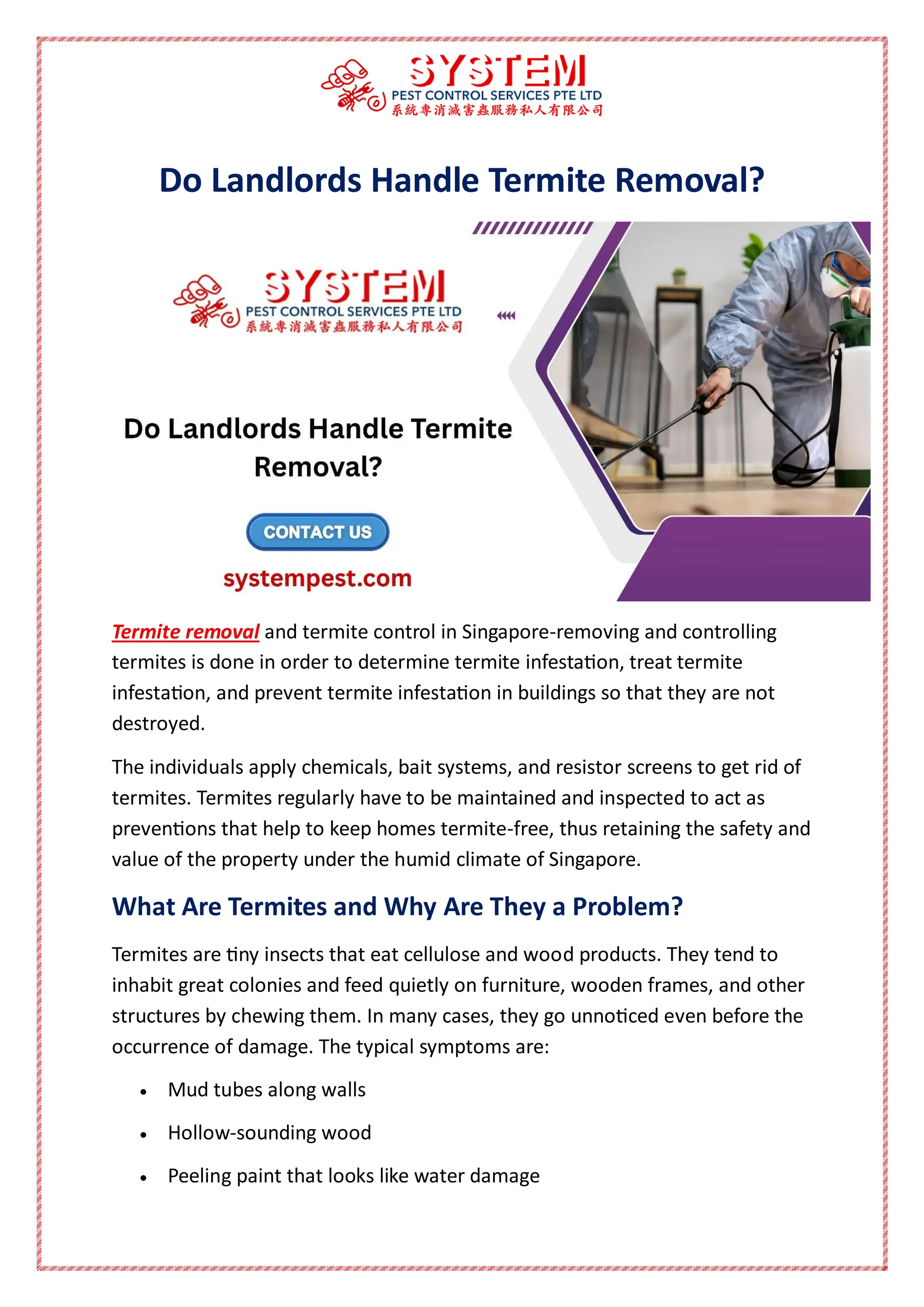 Do Landlords Handle Termite Removal?
Termite removal and termite control in Singapore-removing and controlling
termites is done in order to determine termite infestation, treat termite
infestation, and prevent termite infestation in buildings so that they are not
destroyed.
The individuals apply chemicals, bait systems, and resistor screens to get rid of
termites. Termites regularly have to be maintained and inspected to act as
preventions that help to keep homes termite-free, thus retaining the safety and
value of the property under the humid climate of Singapore.
What Are Termites and Why Are They a Problem?
Termites are tiny insects that eat cellulose and wood products. They tend to
inhabit great colonies and feed quietly on furniture, wooden frames, and other
structures by chewing them. In many cases, they go unnoticed even before the
occurrence of damage. The typical symptoms are:
 Mud tubes along walls
 Hollow-sounding wood
 Peeling paint that looks like water damage
 