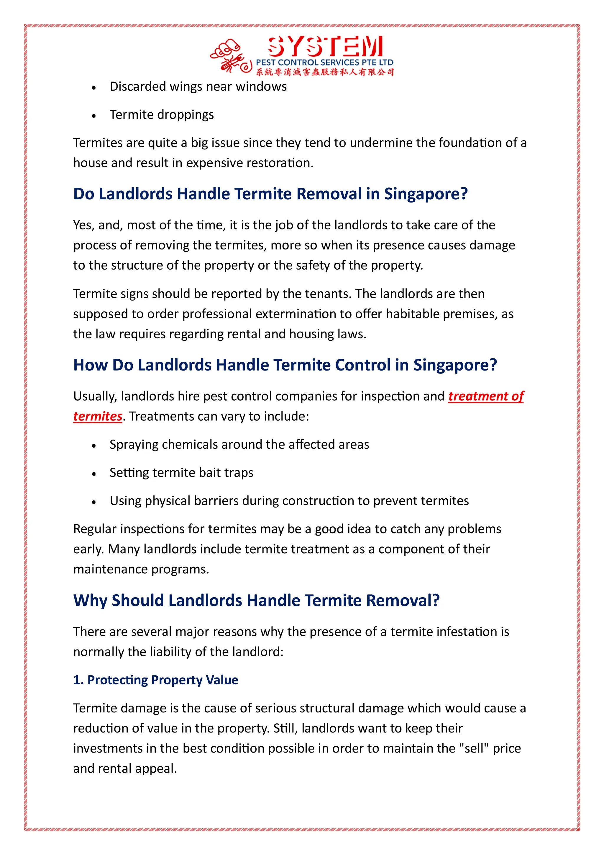  Discarded wings near windows
 Termite droppings
Termites are quite a big issue since they tend to undermine the foundation of a
house and result in expensive restoration.
Do Landlords Handle Termite Removal in Singapore?
Yes, and, most of the time, it is the job of the landlords to take care of the
process of removing the termites, more so when its presence causes damage
to the structure of the property or the safety of the property.
Termite signs should be reported by the tenants. The landlords are then
supposed to order professional extermination to offer habitable premises, as
the law requires regarding rental and housing laws.
How Do Landlords Handle Termite Control in Singapore?
Usually, landlords hire pest control companies for inspection and treatment of
termites. Treatments can vary to include:
 Spraying chemicals around the affected areas
 Setting termite bait traps
 Using physical barriers during construction to prevent termites
Regular inspections for termites may be a good idea to catch any problems
early. Many landlords include termite treatment as a component of their
maintenance programs.
Why Should Landlords Handle Termite Removal?
There are several major reasons why the presence of a termite infestation is
normally the liability of the landlord:
1. Protecting Property Value
Termite damage is the cause of serious structural damage which would cause a
reduction of value in the property. Still, landlords want to keep their
investments in the best condition possible in order to maintain the "sell" price
and rental appeal.
 