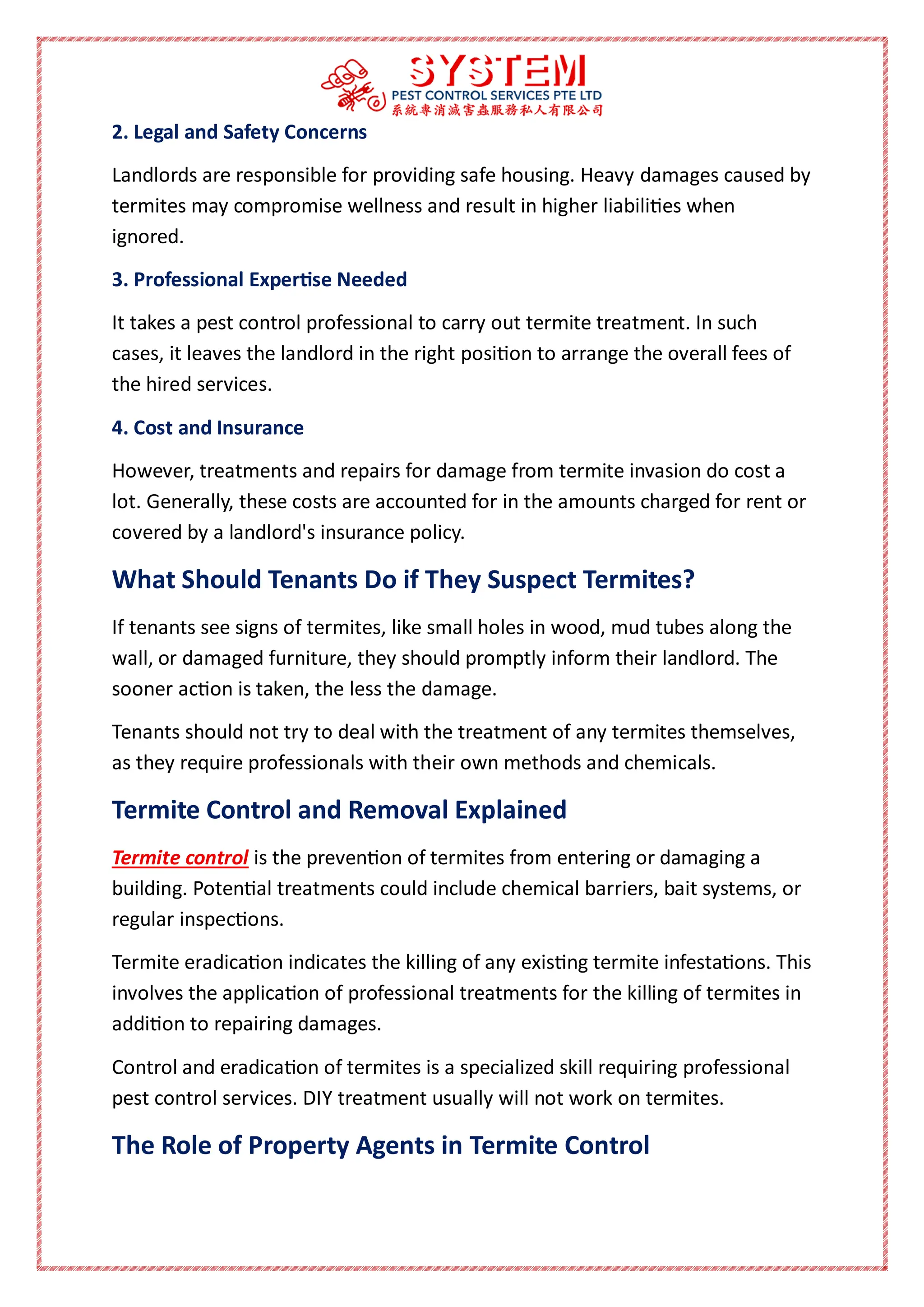 2. Legal and Safety Concerns
Landlords are responsible for providing safe housing. Heavy damages caused by
termites may compromise wellness and result in higher liabilities when
ignored.
3. Professional Expertise Needed
It takes a pest control professional to carry out termite treatment. In such
cases, it leaves the landlord in the right position to arrange the overall fees of
the hired services.
4. Cost and Insurance
However, treatments and repairs for damage from termite invasion do cost a
lot. Generally, these costs are accounted for in the amounts charged for rent or
covered by a landlord's insurance policy.
What Should Tenants Do if They Suspect Termites?
If tenants see signs of termites, like small holes in wood, mud tubes along the
wall, or damaged furniture, they should promptly inform their landlord. The
sooner action is taken, the less the damage.
Tenants should not try to deal with the treatment of any termites themselves,
as they require professionals with their own methods and chemicals.
Termite Control and Removal Explained
Termite control is the prevention of termites from entering or damaging a
building. Potential treatments could include chemical barriers, bait systems, or
regular inspections.
Termite eradication indicates the killing of any existing termite infestations. This
involves the application of professional treatments for the killing of termites in
addition to repairing damages.
Control and eradication of termites is a specialized skill requiring professional
pest control services. DIY treatment usually will not work on termites.
The Role of Property Agents in Termite Control
 