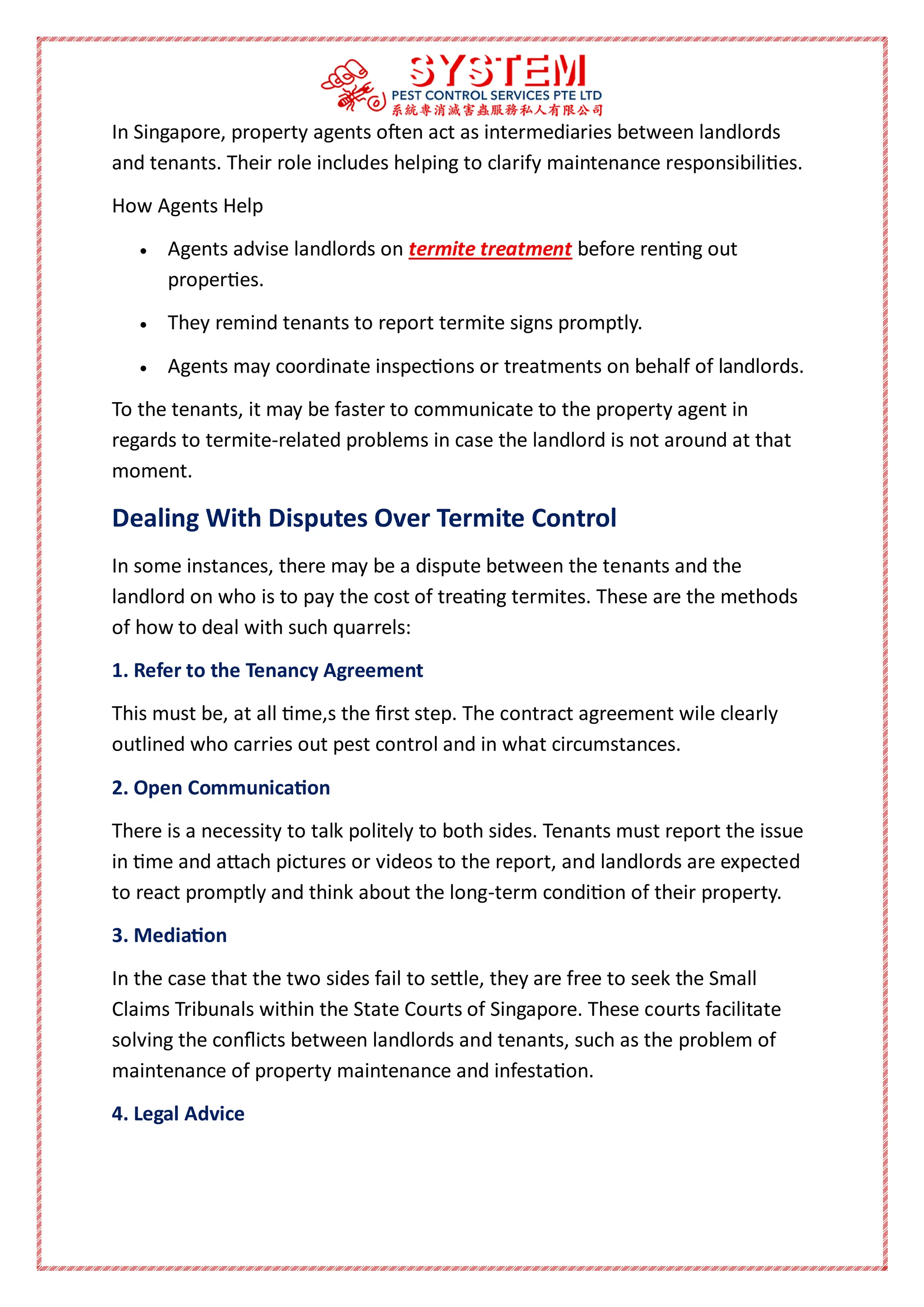In Singapore, property agents often act as intermediaries between landlords
and tenants. Their role includes helping to clarify maintenance responsibilities.
How Agents Help
 Agents advise landlords on termite treatment before renting out
properties.
 They remind tenants to report termite signs promptly.
 Agents may coordinate inspections or treatments on behalf of landlords.
To the tenants, it may be faster to communicate to the property agent in
regards to termite-related problems in case the landlord is not around at that
moment.
Dealing With Disputes Over Termite Control
In some instances, there may be a dispute between the tenants and the
landlord on who is to pay the cost of treating termites. These are the methods
of how to deal with such quarrels:
1. Refer to the Tenancy Agreement
This must be, at all time,s the first step. The contract agreement wile clearly
outlined who carries out pest control and in what circumstances.
2. Open Communication
There is a necessity to talk politely to both sides. Tenants must report the issue
in time and attach pictures or videos to the report, and landlords are expected
to react promptly and think about the long-term condition of their property.
3. Mediation
In the case that the two sides fail to settle, they are free to seek the Small
Claims Tribunals within the State Courts of Singapore. These courts facilitate
solving the conflicts between landlords and tenants, such as the problem of
maintenance of property maintenance and infestation.
4. Legal Advice
 