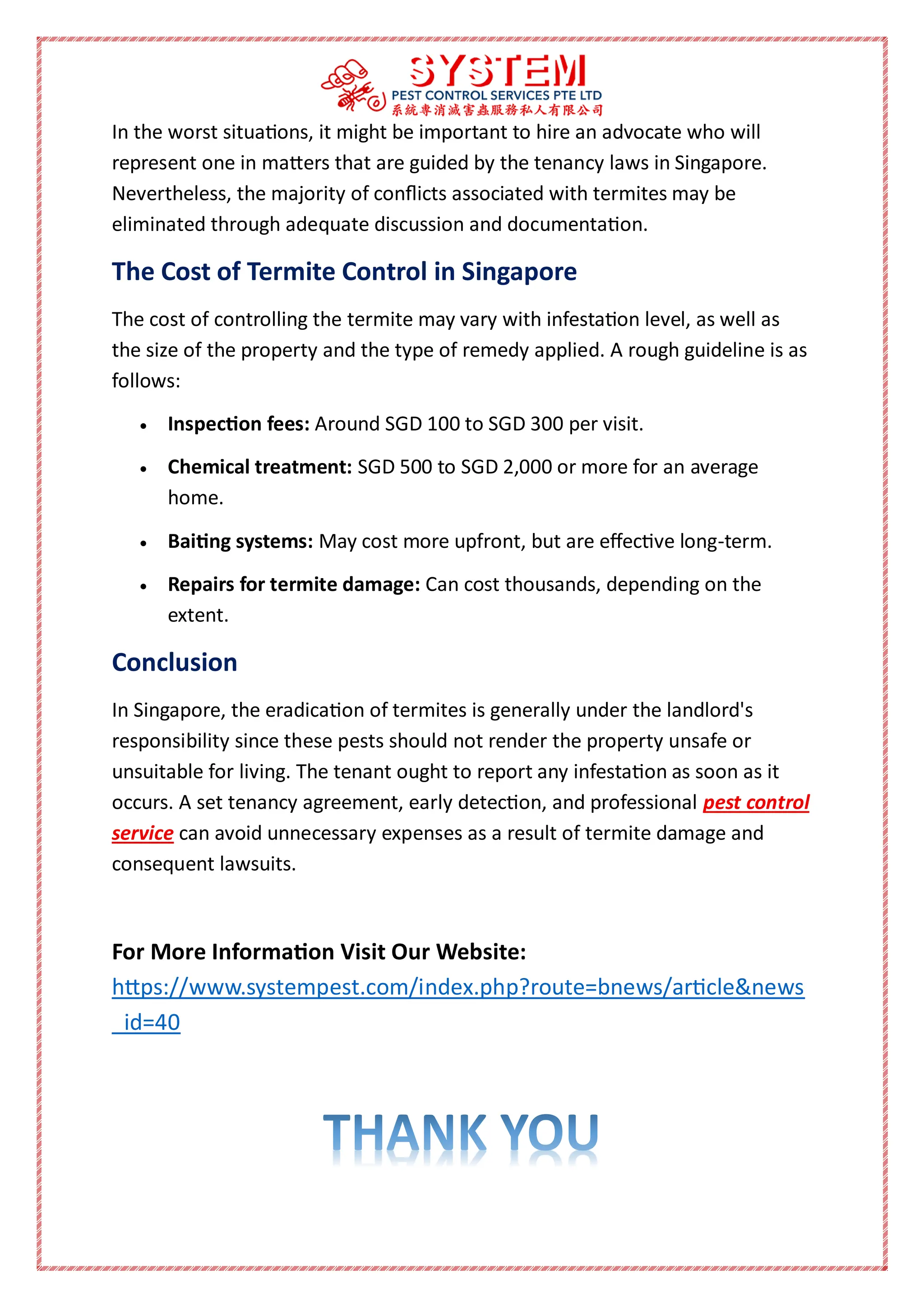 In the worst situations, it might be important to hire an advocate who will
represent one in matters that are guided by the tenancy laws in Singapore.
Nevertheless, the majority of conflicts associated with termites may be
eliminated through adequate discussion and documentation.
The Cost of Termite Control in Singapore
The cost of controlling the termite may vary with infestation level, as well as
the size of the property and the type of remedy applied. A rough guideline is as
follows:
 Inspection fees: Around SGD 100 to SGD 300 per visit.
 Chemical treatment: SGD 500 to SGD 2,000 or more for an average
home.
 Baiting systems: May cost more upfront, but are effective long-term.
 Repairs for termite damage: Can cost thousands, depending on the
extent.
Conclusion
In Singapore, the eradication of termites is generally under the landlord's
responsibility since these pests should not render the property unsafe or
unsuitable for living. The tenant ought to report any infestation as soon as it
occurs. A set tenancy agreement, early detection, and professional pest control
service can avoid unnecessary expenses as a result of termite damage and
consequent lawsuits.
For More Information Visit Our Website:
https://www.systempest.com/index.php?route=bnews/article&news
_id=40
 
