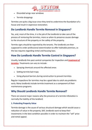  Discarded wings near windows
 Termite droppings
Termites are quite a big issue since they tend to undermine the foundation of a
house and result in expensive restoration.
Do Landlords Handle Termite Removal in Singapore?
Yes, and, most of the time, it is the job of the landlords to take care of the
process of removing the termites, more so when its presence causes damage
to the structure of the property or the safety of the property.
Termite signs should be reported by the tenants. The landlords are then
supposed to order professional extermination to offer habitable premises, as
the law requires regarding rental and housing laws.
How Do Landlords Handle Termite Control in Singapore?
Usually, landlords hire pest control companies for inspection and treatment of
termites. Treatments can vary to include:
 Spraying chemicals around the affected areas
 Setting termite bait traps
 Using physical barriers during construction to prevent termites
Regular inspections for termites may be a good idea to catch any problems
early. Many landlords include termite treatment as a component of their
maintenance programs.
Why Should Landlords Handle Termite Removal?
There are several major reasons why the presence of a termite infestation is
normally the liability of the landlord:
1. Protecting Property Value
Termite damage is the cause of serious structural damage which would cause a
reduction of value in the property. Still, landlords want to keep their
investments in the best condition possible in order to maintain the "sell" price
and rental appeal.
 