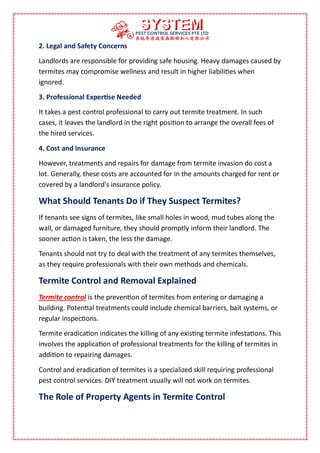 2. Legal and Safety Concerns
Landlords are responsible for providing safe housing. Heavy damages caused by
termites may compromise wellness and result in higher liabilities when
ignored.
3. Professional Expertise Needed
It takes a pest control professional to carry out termite treatment. In such
cases, it leaves the landlord in the right position to arrange the overall fees of
the hired services.
4. Cost and Insurance
However, treatments and repairs for damage from termite invasion do cost a
lot. Generally, these costs are accounted for in the amounts charged for rent or
covered by a landlord's insurance policy.
What Should Tenants Do if They Suspect Termites?
If tenants see signs of termites, like small holes in wood, mud tubes along the
wall, or damaged furniture, they should promptly inform their landlord. The
sooner action is taken, the less the damage.
Tenants should not try to deal with the treatment of any termites themselves,
as they require professionals with their own methods and chemicals.
Termite Control and Removal Explained
Termite control is the prevention of termites from entering or damaging a
building. Potential treatments could include chemical barriers, bait systems, or
regular inspections.
Termite eradication indicates the killing of any existing termite infestations. This
involves the application of professional treatments for the killing of termites in
addition to repairing damages.
Control and eradication of termites is a specialized skill requiring professional
pest control services. DIY treatment usually will not work on termites.
The Role of Property Agents in Termite Control
 