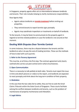 In Singapore, property agents often act as intermediaries between landlords
and tenants. Their role includes helping to clarify maintenance responsibilities.
How Agents Help
 Agents advise landlords on termite treatment before renting out
properties.
 They remind tenants to report termite signs promptly.
 Agents may coordinate inspections or treatments on behalf of landlords.
To the tenants, it may be faster to communicate to the property agent in
regards to termite-related problems in case the landlord is not around at that
moment.
Dealing With Disputes Over Termite Control
In some instances, there may be a dispute between the tenants and the
landlord on who is to pay the cost of treating termites. These are the methods
of how to deal with such quarrels:
1. Refer to the Tenancy Agreement
This must be, at all time,s the first step. The contract agreement wile clearly
outlined who carries out pest control and in what circumstances.
2. Open Communication
There is a necessity to talk politely to both sides. Tenants must report the issue
in time and attach pictures or videos to the report, and landlords are expected
to react promptly and think about the long-term condition of their property.
3. Mediation
In the case that the two sides fail to settle, they are free to seek the Small
Claims Tribunals within the State Courts of Singapore. These courts facilitate
solving the conflicts between landlords and tenants, such as the problem of
maintenance of property maintenance and infestation.
4. Legal Advice
 