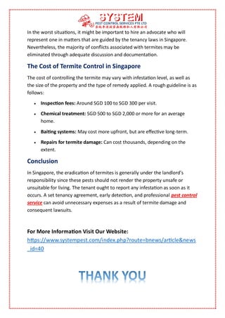 In the worst situations, it might be important to hire an advocate who will
represent one in matters that are guided by the tenancy laws in Singapore.
Nevertheless, the majority of conflicts associated with termites may be
eliminated through adequate discussion and documentation.
The Cost of Termite Control in Singapore
The cost of controlling the termite may vary with infestation level, as well as
the size of the property and the type of remedy applied. A rough guideline is as
follows:
 Inspection fees: Around SGD 100 to SGD 300 per visit.
 Chemical treatment: SGD 500 to SGD 2,000 or more for an average
home.
 Baiting systems: May cost more upfront, but are effective long-term.
 Repairs for termite damage: Can cost thousands, depending on the
extent.
Conclusion
In Singapore, the eradication of termites is generally under the landlord's
responsibility since these pests should not render the property unsafe or
unsuitable for living. The tenant ought to report any infestation as soon as it
occurs. A set tenancy agreement, early detection, and professional pest control
service can avoid unnecessary expenses as a result of termite damage and
consequent lawsuits.
For More Information Visit Our Website:
https://www.systempest.com/index.php?route=bnews/article&news
_id=40
 