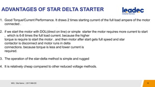 ADVANTAGES OF STAR DELTA STARTER
10MIS | Site Name | 2017-MM-DD
1. Good Torque/Current Performance. It draws 2 times starting current of the full load ampere of the motor
connected .
2. if we start the motor with DOL(direct on line) or simple starter the motor requires more current to start
, which is 6-8 times the full load current. because the higher
torque is require to start the motor . and then motor after start gets full speed and star
contactor is disconnect and motor runs in delta
connections. because torque is less and lower current is
required.
3. The operation of the star-delta method is simple and rugged
4. It is relatively cheap compared to other reduced voltage methods.
 