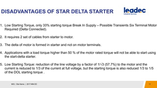 DISADVANTAGES OF STAR DELTA STARTER
11MIS | Site Name | 2017-MM-DD
1. Low Starting Torque, only 33% starting torque Break In Supply – Possible Transients Six Terminal Motor
Required (Delta Connected).
2. It requires 2 set of cables from starter to motor.
3. The delta of motor is formed in starter and not on motor terminals.
4. Applications with a load torque higher than 50 % of the motor rated torque will not be able to start using
the start-delta starter.
5. Low Starting Torque: reduction of the line voltage by a factor of 1/√3 (57.7%) to the motor and the
current is reduced to 1/3 of the current at full voltage, but the starting torque is also reduced 1/3 to 1/5
of the DOL starting torque .
 