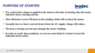 PURPOSE OF STARTER
2MIS | Site Name | 2017-MM-DD
• If a rated stator voltage is applied to the motor at the time of starting, then the motor
will draw heavy starting current.
• This will lead to excess i2R losses in the winding which will overheat the motor.
• Secondly due to a heavy current drawn from the AC supply voltage will reduce.
• The heavy starting current may damage the motor windings.
• In order to avoid these problems, we can use some kind of a starter to start the
induction motor safely.
 