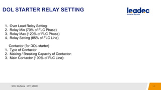 DOL STARTER RELAY SETTING
4MIS | Site Name | 2017-MM-DD
1. Over Load Relay Setting
2. Relay Min (70% of FLC Phase)
3. Relay Max (120% of FLC Phase)
4. Relay Setting (85% of FLC Line)
Contactor (for DOL starter)
1. Type of Contactor
2. Making / Breaking Capacity of Contactor:
3. Main Contactor (100% of FLC Line):
 