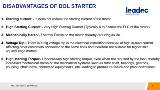 DISADVANTAGES OF DOL STARTER
8MIS | Site Name | 2017-MM-DD
1. Starting current:- It does not reduce the starting current of the motor.
2. High Starting Current:- Very High Starting Current (Typically 6 to 8 times the FLC of the motor).
3. Mechanically Harsh:- Thermal Stress on the motor, thereby reducing its life.
4. Voltage Dip:- There is a big voltage dip in the electrical installation because of high in-rush current
affecting other customers connected to the same lines and therefore not suitable for higher size
squirrel cage motors
5. High starting Torque:- Unnecessary high starting torque, even when not required by the load, thereby
increased mechanical stress on the mechanical systems such as rotor shaft, bearings, gearbox,
coupling, chain drive, connected equipment's, etc. leading to premature failure and plant downtimes.
 