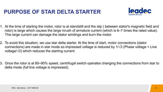 PURPOSE OF STAR DELTA STARTER
9MIS | Site Name | 2017-MM-DD
1. At the time of starting the motor, rotor is at standstill and the slip ( between stator's magnetic field and
rotor) is large which causes the large inrush of armature current (which is 6–7 times the rated value).
This large current can damage the stator windings and burn the motor.
2. To avoid this situation, we use star delta starter. At the time of start, motor connections (stator
connections) are made in star mode so impressed voltage is reduced by 1/√3 (Phase voltage = Line
voltage/√3) which reduces the starting current.
3. Once the rotor is at 80–90% speed, centrifugal switch operates changing the connections from star to
delta mode (full line voltage is impressed).
 