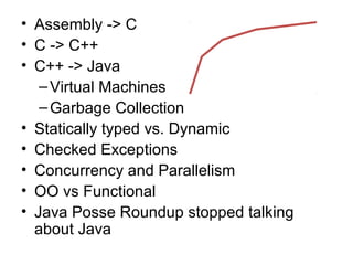 • Assembly -> C 
• C -> C++ 
• C++ -> Java 
– Virtual Machines 
–Garbage Collection 
• Statically typed vs. Dynamic 
• Checked Exceptions 
• Concurrency and Parallelism 
• OO vs Functional 
• Java Posse Roundup stopped talking 
about Java 
 