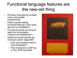 Functional language features are 
the new-old thing 
• Primarily motivated by multiple 
cores and parallel 
programming 
• Python started adding 
functional features a few years 
ago (but no parallelism) 
• Functional purists are trying to 
steer the conversation 
("objects are bad/failures") 
• Object-functional hybrids are 
moving to center stage IMO 
– How will parallelism look in 
such languages? 
– Pure functional vs CSP (as 
in Go). STM has failed. 
 