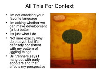 All This For Context 
• I'm not attacking your 
favorite language 
• I'm asking whether we 
can make development 
(a lot) better 
• It's just what I do 
• Not sure exactly why I 
do that yet, but it's 
definitely consistent 
with my pattern of 
jiggling things 
• Bill Venners says I 
hang out with early 
adopters and that 
affects my perspective 
 