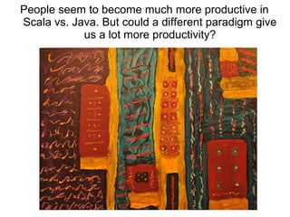 People seem to become much more productive in 
Scala vs. Java. But could a different paradigm give 
us a lot more productivity? 
 