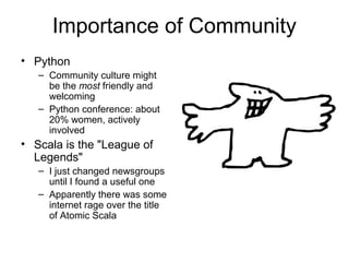 Importance of Community 
• Python 
– Community culture might 
be the most friendly and 
welcoming 
– Python conference: about 
20% women, actively 
involved 
• Scala is the "League of 
Legends" 
– I just changed newsgroups 
until I found a useful one 
– Apparently there was some 
internet rage over the title 
of Atomic Scala 
 