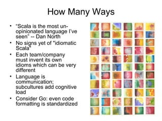 How Many Ways 
• “Scala is the most un-opinionated 
language I’ve 
seen” -- Dan North 
• No signs yet of "idiomatic 
Scala" 
• Each team/company 
must invent its own 
idioms which can be very 
different 
• Language is 
communication; 
subcultures add cognitive 
load 
• Consider Go: even code 
formatting is standardized 
 