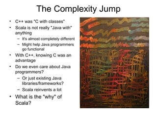 The Complexity Jump 
• C++ was "C with classes" 
• Scala is not really "Java with" 
anything 
– It's almost completely different 
– Might help Java programmers 
go functional 
• With C++, knowing C was an 
advantage 
• Do we even care about Java 
programmers? 
– Or just existing Java 
libraries/frameworks? 
– Scala reinvents a lot 
• What is the "why" of 
Scala? 
 