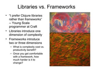 Libraries vs. Frameworks 
• “I prefer Clojure libraries 
rather than frameworks” 
-- Young Scala 
programmer at Craft 
• Libraries introduce one 
dimension of complexity 
• Frameworks introduce 
two or three dimensions 
– What is complexity cost vs. 
productivity benefit? 
– Once you get comfortable 
with a framework, how 
much harder is it to 
change? 
 