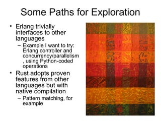 Some Paths for Exploration 
• Erlang trivially 
interfaces to other 
languages 
– Example I want to try: 
Erlang controller and 
concurrency/parallelism 
, using Python-coded 
operations 
• Rust adopts proven 
features from other 
languages but with 
native compilation 
– Pattern matching, for 
example 
 