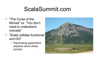 ScalaSummit.com 
• "The Curse of the 
Monad" vs. "You don’t 
need to understand 
monads" 
• "Scala collides functional 
and OO" 
– Fascinating experiment, 
exposes some sharp 
corners 
 