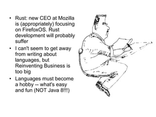 • Rust: new CEO at Mozilla 
is (appropriately) focusing 
on FirefoxOS. Rust 
development will probably 
suffer 
• I can't seem to get away 
from writing about 
languages, but 
Reinventing Business is 
too big 
• Languages must become 
a hobby -- what's easy 
and fun (NOT Java 8!!!) 
 