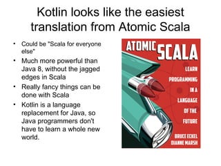 Kotlin looks like the easiest 
translation from Atomic Scala 
• Could be "Scala for everyone 
else" 
• Much more powerful than 
Java 8, without the jagged 
edges in Scala 
• Really fancy things can be 
done with Scala 
• Kotlin is a language 
replacement for Java, so 
Java programmers don't 
have to learn a whole new 
world. 
 