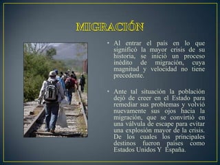 • Al entrar el país en lo que
  significó la mayor crisis de su
  historia, se inició un proceso
  inédito de migración, cuya
  magnitud y velocidad no tiene
  precedente.

• Ante tal situación la población
  dejó de creer en el Estado para
  remediar sus problemas y volvió
  nuevamente sus ojos hacia la
  migración, que se convirtió en
  una válvula de escape para evitar
  una explosión mayor de la crisis.
  De los cuales los principales
  destinos fueron países como
  Estados Unidos Y España.
 