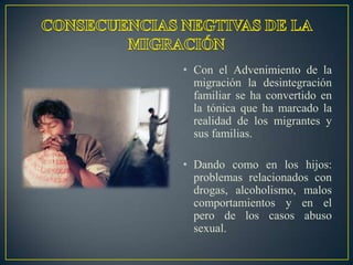 • Con el Advenimiento de la
  migración la desintegración
  familiar se ha convertido en
  la tónica que ha marcado la
  realidad de los migrantes y
  sus familias.

• Dando como en los hijos:
  problemas relacionados con
  drogas, alcoholismo, malos
  comportamientos y en el
  pero de los casos abuso
  sexual.
 