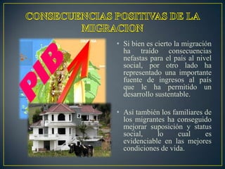 • Si bien es cierto la migración
  ha traído consecuencias
  nefastas para el país al nivel
  social, por otro lado ha
  representado una importante
  fuente de ingresos al país
  que le ha permitido un
  desarrollo sustentable.

• Así también los familiares de
  los migrantes ha conseguido
  mejorar suposición y status
  social,    lo     cual     es
  evidenciable en las mejores
  condiciones de vida.
 