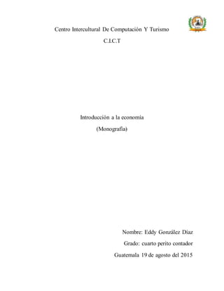 Centro Intercultural De Computación Y Turismo
C.I.C.T
Introducción a la economía
(Monografía)
Nombre: Eddy González Díaz
Grado: cuarto perito contador
Guatemala 19 de agosto del 2015
 