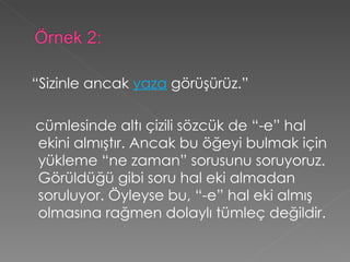 “ Sizinle ancak  yaza  görüşürüz.”   cümlesinde altı çizili sözcük de “-e” hal ekini almıştır. Ancak bu öğeyi bulmak için yükleme “ne zaman” sorusunu soruyoruz. Görüldüğü gibi soru hal eki almadan soruluyor. Öyleyse bu, “-e” hal eki almış olmasına rağmen dolaylı tümleç değildir. 