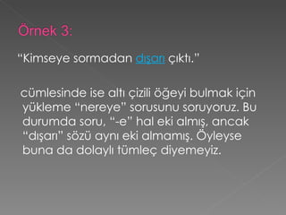 “ Kimseye sormadan  dışarı  çıktı.”   cümlesinde ise altı çizili öğeyi bulmak için yükleme “nereye” sorusunu soruyoruz. Bu durumda soru, “-e” hal eki almış, ancak “dışarı” sözü aynı eki almamış. Öyleyse buna da dolaylı tümleç diyemeyiz. 