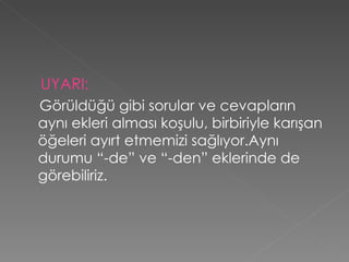 UYARI: Görüldüğü gibi sorular ve cevapların aynı ekleri alması koşulu, birbiriyle karışan öğeleri ayırt etmemizi sağlıyor.Aynı durumu “-de” ve “-den” eklerinde de görebiliriz. 