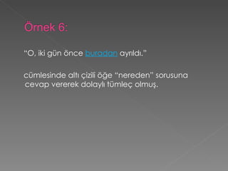 “ O, iki gün önce  buradan  ayrıldı.”   cümlesinde altı çizili öğe “nereden” sorusuna cevap vererek dolaylı tümleç olmuş.   