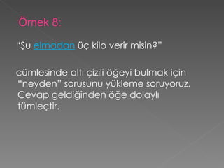 “ Şu  elmadan  üç kilo verir misin?”   cümlesinde altı çizili öğeyi bulmak için “neyden” sorusunu yükleme soruyoruz. Cevap geldiğinden öğe dolaylı tümleçtir. 