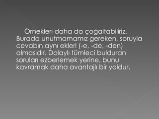 Örnekleri daha da çoğaltabiliriz. Burada unutmamamız gereken, soruyla cevabın aynı ekleri (-e, -de, -den) almasıdır. Dolaylı tümleci bulduran soruları ezberlemek yerine, bunu kavramak daha avantajlı bir yoldur. 