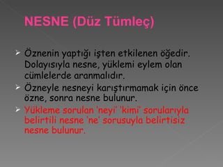 Öznenin yaptığı işten etkilenen öğedir. Dolayısıyla nesne, yüklemi eylem olan cümlelerde aranmalıdır. Özneyle nesneyi karıştırmamak için önce özne, sonra nesne bulunur. Yükleme sorulan ‘neyi’ ‘kimi’ sorularıyla belirtili nesne ‘ne’ sorusuyla belirtisiz nesne bulunur. NESNE (Düz Tümleç)  