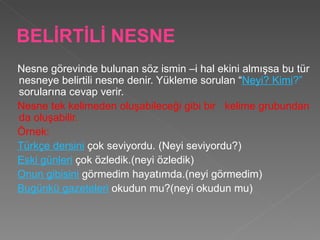 BELİRTİLİ NESNE Nesne görevinde bulunan söz ismin –i hal ekini almışsa bu tür nesneye belirtili nesne denir. Yükleme sorulan “ Neyi? Kimi ?”  sorularına cevap verir.  Nesne tek kelimeden oluşabileceği gibi bir  kelime grubundan da oluşabilir. Örnek:  Türkçe dersini  çok seviyordu. (Neyi seviyordu?) Eski günleri  çok özledik.(neyi özledik) Onun gibisini  görmedim hayatımda.(neyi görmedim) Bugünkü gazeteleri  okudun mu?(neyi okudun mu) 