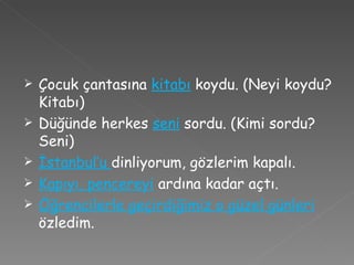 Çocuk çantasına  kitabı  koydu. (Neyi koydu? Kitabı) Düğünde herkes  seni  sordu. (Kimi sordu? Seni) İstanbul’u  dinliyorum, gözlerim kapalı. Kapıyı, pencereyi   ardına kadar açtı. Öğrencilerle geçirdiğimiz o güzel günleri  özledim. 