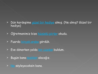 Dün kardeşime  güzel bir hediye   almış. (Ne almış? Güzel bir hediye) Öğretmenimiz bize  hüzünlü şiirler   okudu. Fuarda  birçok araba   gördük. Eve dönerken yolda  bir cüzdan   buldum. Bugün bana  bisiklet  alacağız. Ne  söyleyeceksin bana. 