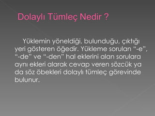 Yüklemin yöneldiği, bulunduğu, çıktığı yeri gösteren öğedir. Yükleme sorulan “-e”, “-de” ve “-den” hal eklerini alan sorulara aynı ekleri alarak cevap veren sözcük ya da söz öbekleri dolaylı tümleç görevinde bulunur.  