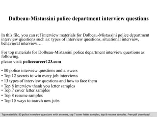 Dolbeau-Mistassini police department interview questions 
In this file, you can ref interview materials for Dolbeau-Mistassini police department 
interview questions such as: types of interview questions, situational interview, 
behavioral interview… 
For top materials for Dolbeau-Mistassini police department interview questions as 
following, 
please visit: policecareer123.com 
• 80 police interview questions and answers 
• Top 12 secrets to win every job interviews 
• 13 types of interview questions and how to face them 
• Top 8 interview thank you letter samples 
• Top 7 cover letter samples 
• Top 8 resume samples 
• Top 15 ways to search new jobs 
Top materials: 80 police interview questions with answers, top 7 cover letter samples, top 8 resume samples. Free pdf download 
 